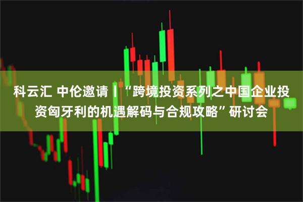科云汇 中伦邀请丨“跨境投资系列之中国企业投资匈牙利的机遇解码与合规攻略”研讨会