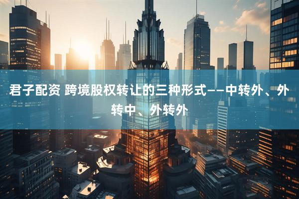 君子配资 跨境股权转让的三种形式——中转外、外转中、外转外