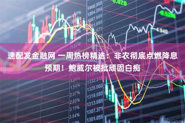 速配发金融网 一周热榜精选：非农彻底点燃降息预期！鲍威尔被批顽固白痴