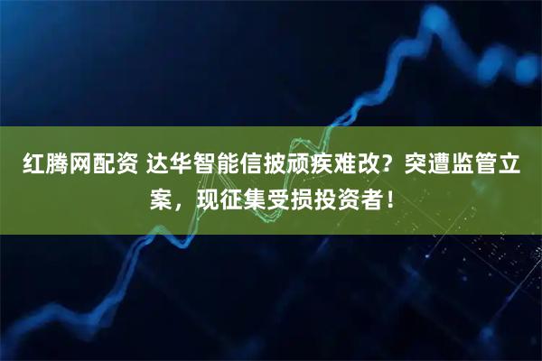 红腾网配资 达华智能信披顽疾难改？突遭监管立案，现征集受损投资者！