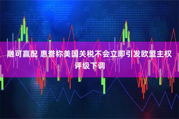 融可赢配 惠誉称美国关税不会立即引发欧盟主权评级下调