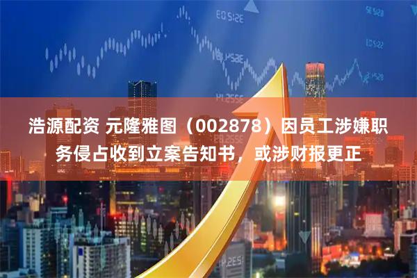 浩源配资 元隆雅图（002878）因员工涉嫌职务侵占收到立案告知书，或涉财报更正