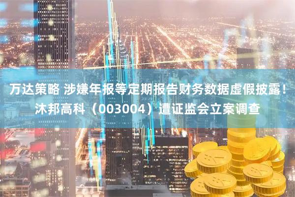 万达策略 涉嫌年报等定期报告财务数据虚假披露！沐邦高科（003004）遭证监会立案调查
