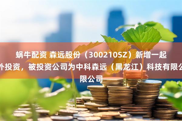 蜗牛配资 森远股份（300210SZ）新增一起对外投资，被投资公司为中科森远（黑龙江）科技有限公司