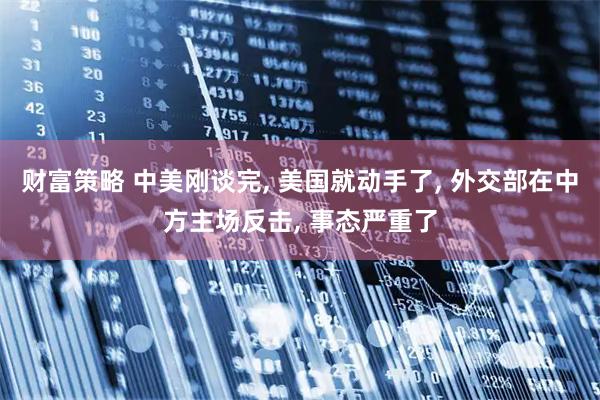 财富策略 中美刚谈完, 美国就动手了, 外交部在中方主场反击, 事态严重了