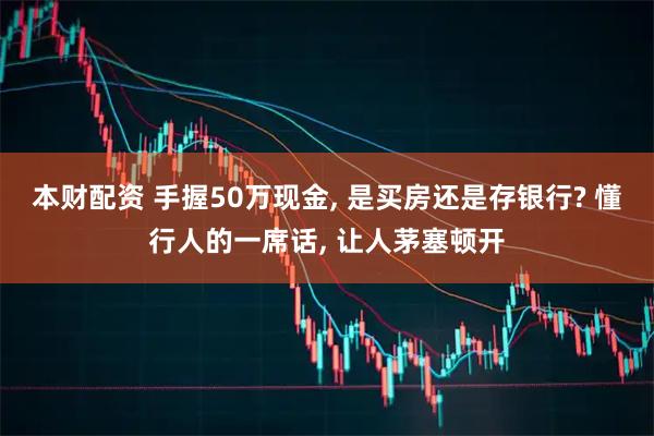 本财配资 手握50万现金, 是买房还是存银行? 懂行人的一席话, 让人茅塞顿开