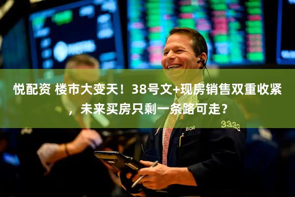 悦配资 楼市大变天！38号文+现房销售双重收紧，未来买房只剩一条路可走？